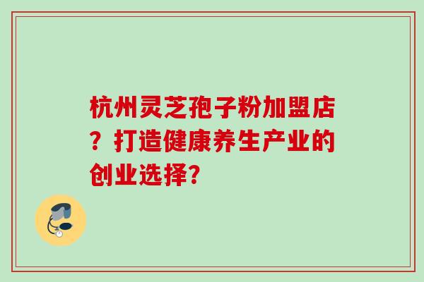 杭州灵芝孢子粉加盟店？打造健康养生产业的创业选择？
