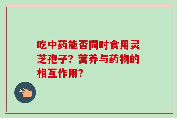 吃中药能否同时食用灵芝孢子？营养与药物的相互作用？