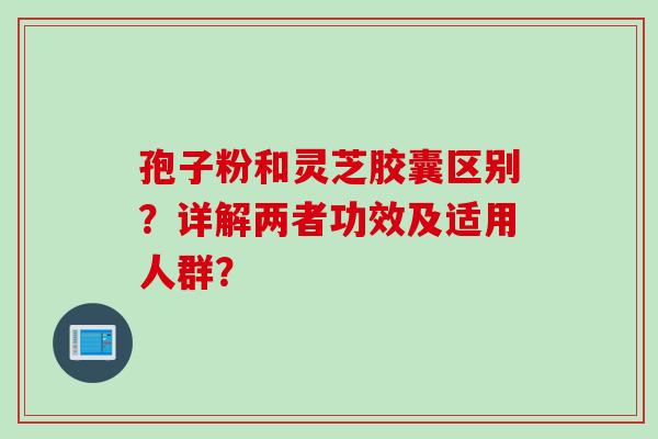 孢子粉和灵芝胶囊区别？详解两者功效及适用人群？