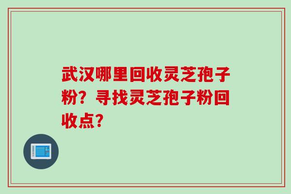 武汉哪里回收灵芝孢子粉？寻找灵芝孢子粉回收点？