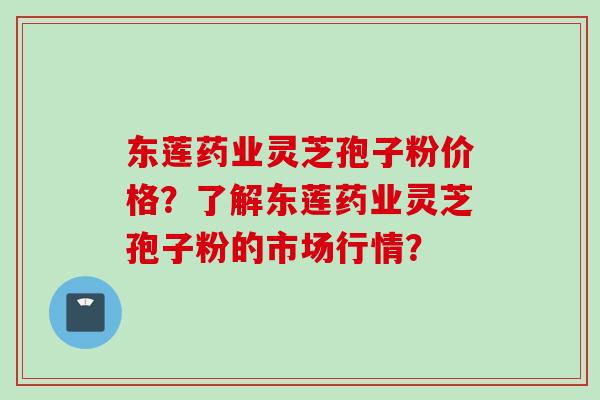 东莲药业灵芝孢子粉价格？了解东莲药业灵芝孢子粉的市场行情？