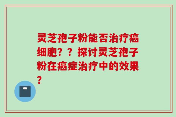 灵芝孢子粉能否治疗癌细胞？？探讨灵芝孢子粉在癌症治疗中的效果？