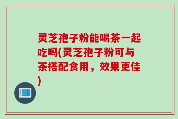 灵芝孢子粉能喝茶一起吃吗(灵芝孢子粉可与茶搭配食用，效果更佳)