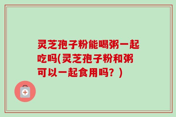 灵芝孢子粉能喝粥一起吃吗(灵芝孢子粉和粥可以一起食用吗？)