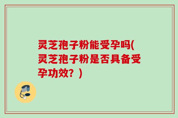 灵芝孢子粉能受孕吗(灵芝孢子粉是否具备受孕功效？)