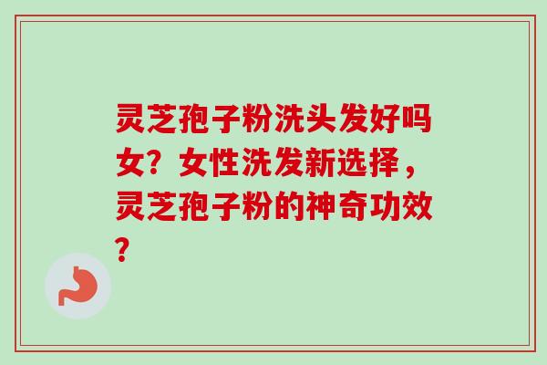 灵芝孢子粉洗头发好吗女?女性洗发新选择,灵芝孢子粉的神奇功效?