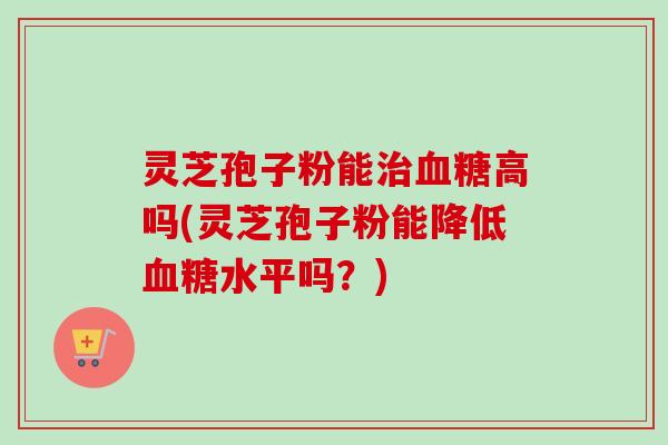 灵芝孢子粉能治血糖高吗(灵芝孢子粉能降低血糖水平吗？)