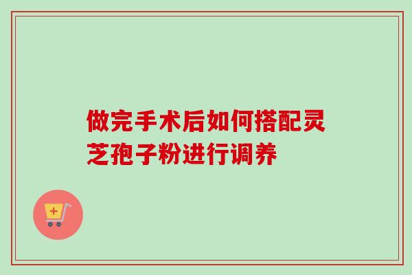 做完手术后如何搭配灵芝孢子粉进行调养