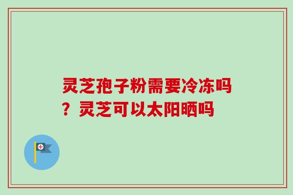 灵芝孢子粉需要冷冻吗？灵芝可以太阳晒吗
