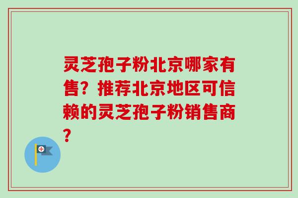 灵芝孢子粉北京哪家有售？推荐北京地区可信赖的灵芝孢子粉销售商？