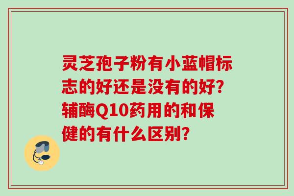 灵芝孢子粉有小蓝帽标志的好还是没有的好？辅酶Q10药用的和保健的有什么区别？