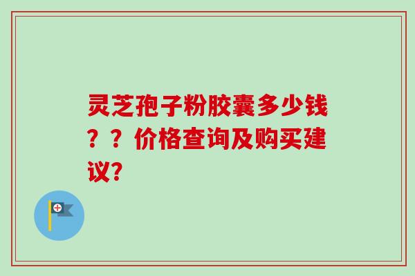 灵芝孢子粉胶囊多少钱？？价格查询及购买建议？