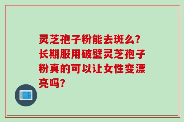 灵芝孢子粉能去斑么？长期服用破壁灵芝孢子粉真的可以让女性变漂亮吗？