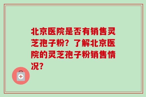 北京医院是否有销售灵芝孢子粉？了解北京医院的灵芝孢子粉销售情况？