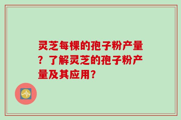 灵芝每棵的孢子粉产量?了解灵芝的孢子粉产量及其应用? 灵芝每棵的孢子粉产量?了解灵芝的孢子粉产量及其应用?