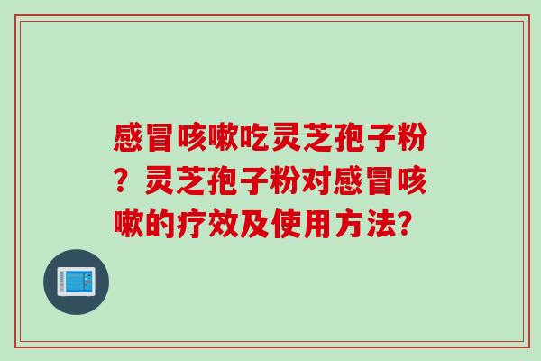 感冒咳嗽吃灵芝孢子粉？灵芝孢子粉对感冒咳嗽的疗效及使用方法？