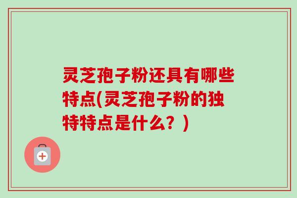 灵芝孢子粉还具有哪些特点(灵芝孢子粉的独特特点是什么？)