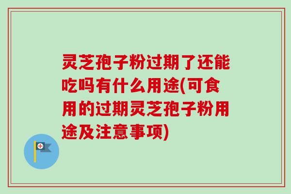 灵芝孢子粉过期了还能吃吗有什么用途(可食用的过期灵芝孢子粉用途及注意事项)