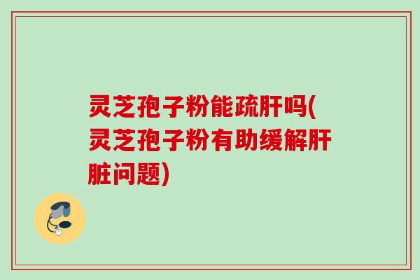 灵芝孢子粉能疏肝吗(灵芝孢子粉有助缓解肝脏问题)