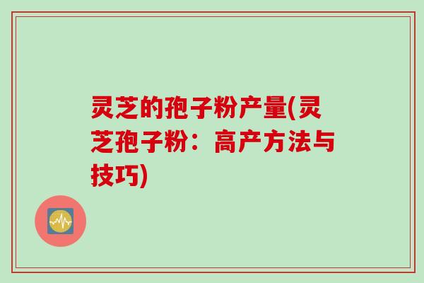 灵芝的孢子粉产量(灵芝孢子粉:高产方法与技巧)