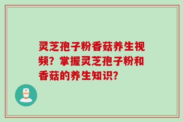 灵芝孢子粉香菇养生视频？掌握灵芝孢子粉和香菇的养生知识？