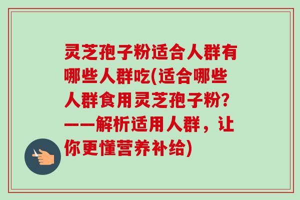 灵芝孢子粉适合人群有哪些人群吃(适合哪些人群食用灵芝孢子粉？——解析适用人群，让你更懂营养补给)