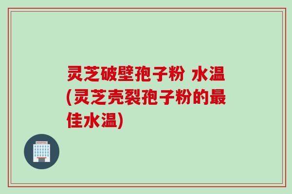 灵芝破壁孢子粉 水温(灵芝壳裂孢子粉的最佳水温)