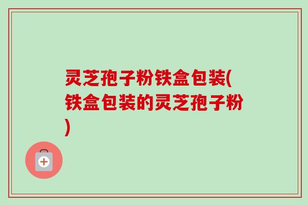 灵芝孢子粉铁盒包装(铁盒包装的灵芝孢子粉)