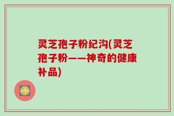 灵芝孢子粉纪沟(灵芝孢子粉——神奇的健康补品)
