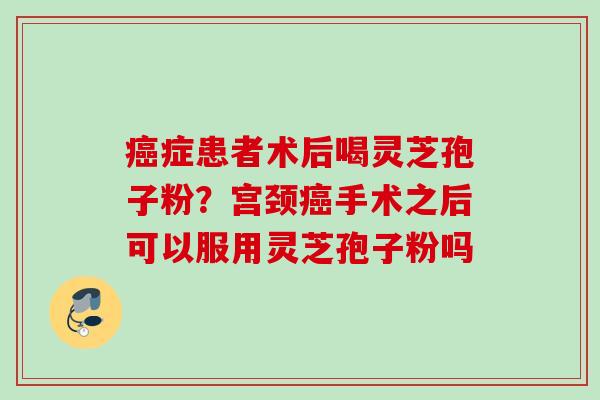 癌症患者术后喝灵芝孢子粉?宫颈癌手术之后可以服用灵芝孢子粉吗