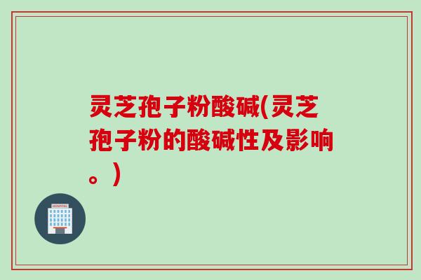 灵芝孢子粉酸碱(灵芝孢子粉的酸碱性及影响。)