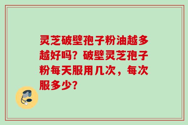 灵芝破壁孢子粉油越多越好吗?破壁灵芝孢子粉每天服用几次,每次服多少?
