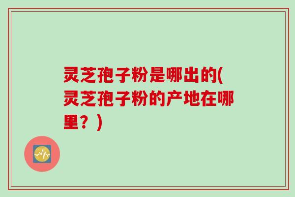 灵芝孢子粉是哪出的(灵芝孢子粉的产地在哪里?) 灵芝孢子粉是哪出的(灵芝孢子粉的产地在哪里?)