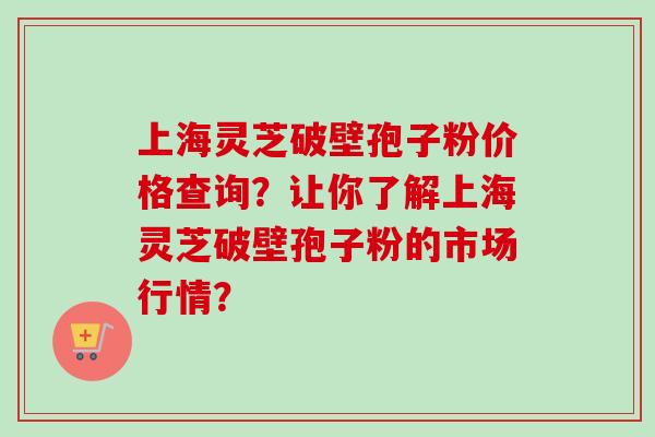 上海灵芝破壁孢子粉价格查询?让你了解上海灵芝破壁孢子粉的市场行情?