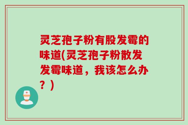 灵芝孢子粉有股发霉的味道(灵芝孢子粉散发发霉味道，我该怎么办？)