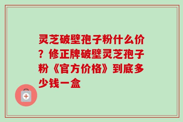 灵芝破壁孢子粉什么价？修正牌破壁灵芝孢子粉《官方价格》到底多少钱一盒
