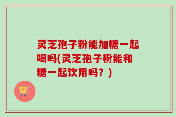 灵芝孢子粉能加糖一起喝吗(灵芝孢子粉能和糖一起饮用吗？)
