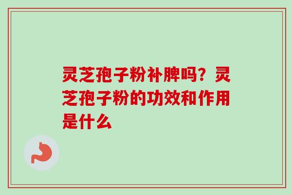 灵芝孢子粉补脾吗?灵芝孢子粉的功效和作用是什么