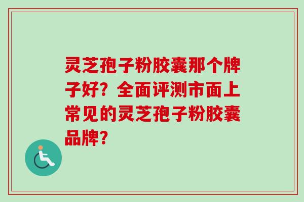 灵芝孢子粉胶囊那个牌子好？全面评测市面上常见的灵芝孢子粉胶囊品牌？
