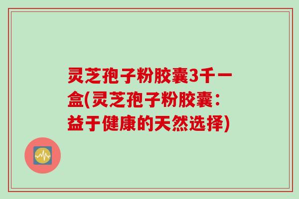 灵芝孢子粉胶囊3千一盒(灵芝孢子粉胶囊：益于健康的天然选择)