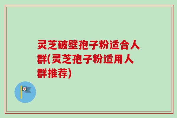 灵芝破壁孢子粉适合人群(灵芝孢子粉适用人群推荐)