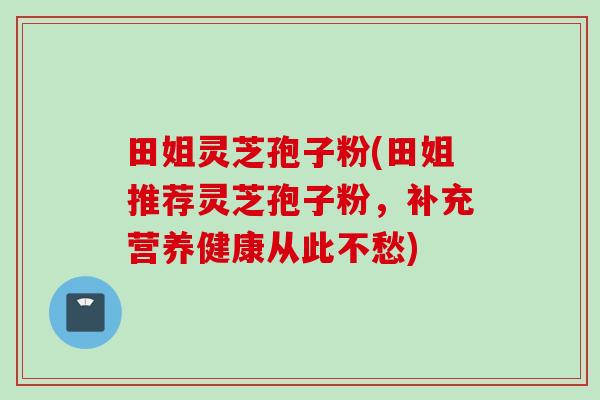 田姐灵芝孢子粉(田姐推荐灵芝孢子粉，补充营养健康从此不愁)