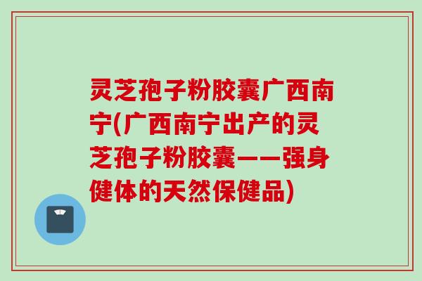 灵芝孢子粉胶囊广西南宁(广西南宁出产的灵芝孢子粉胶囊——强身健体的天然保健品)