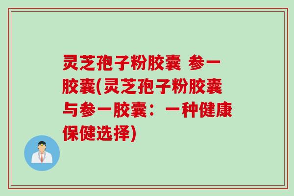 灵芝孢子粉胶囊 参一胶囊(灵芝孢子粉胶囊与参一胶囊:一种健康保健选择) 灵芝孢子粉胶囊 参一胶囊(灵芝孢子粉胶囊与参一胶囊:一种健康保健选择)