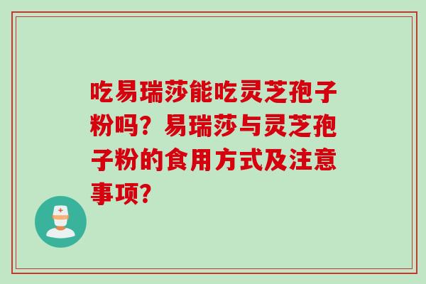 吃易瑞莎能吃灵芝孢子粉吗?易瑞莎与灵芝孢子粉的食用方式及注意事项? 吃易瑞莎能吃灵芝孢子粉吗?易瑞莎与灵芝孢子粉的食用方式及注意事项?