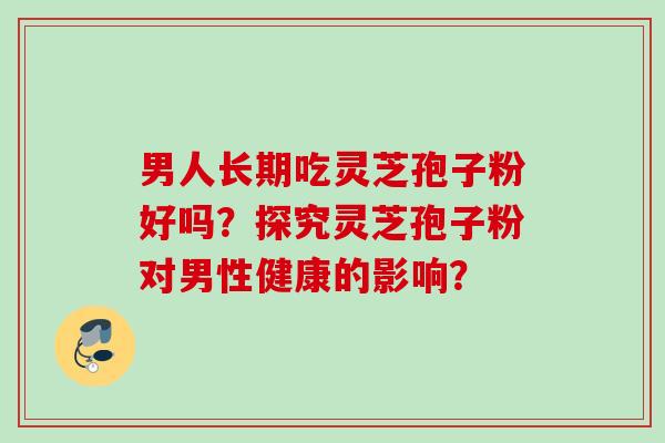 男人长期吃灵芝孢子粉好吗?探究灵芝孢子粉对男性健康的影响? 男人长期吃灵芝孢子粉好吗?探究灵芝孢子粉对男性健康的影响?