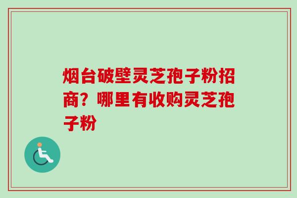 烟台破壁灵芝孢子粉招商？哪里有收购灵芝孢子粉