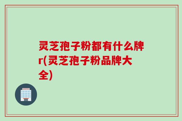 灵芝孢子粉都有什么牌r(灵芝孢子粉品牌大全) 灵芝孢子粉都有什么牌r(灵芝孢子粉品牌大全)