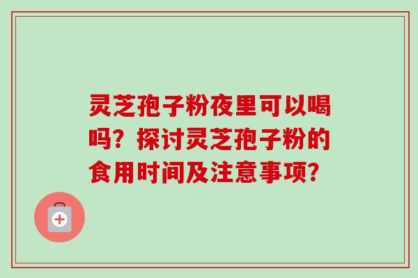 灵芝孢子粉夜里可以喝吗？探讨灵芝孢子粉的食用时间及注意事项？