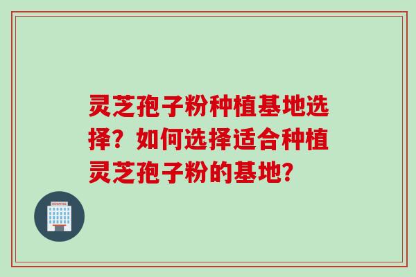 灵芝孢子粉种植基地选择?如何选择适合种植灵芝孢子粉的基地?